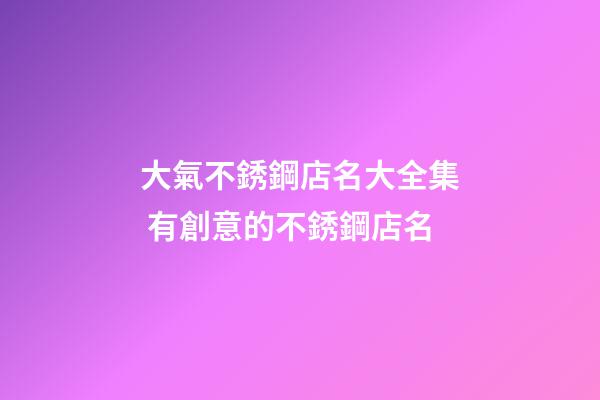 大氣不銹鋼店名大全集 有創意的不銹鋼店名